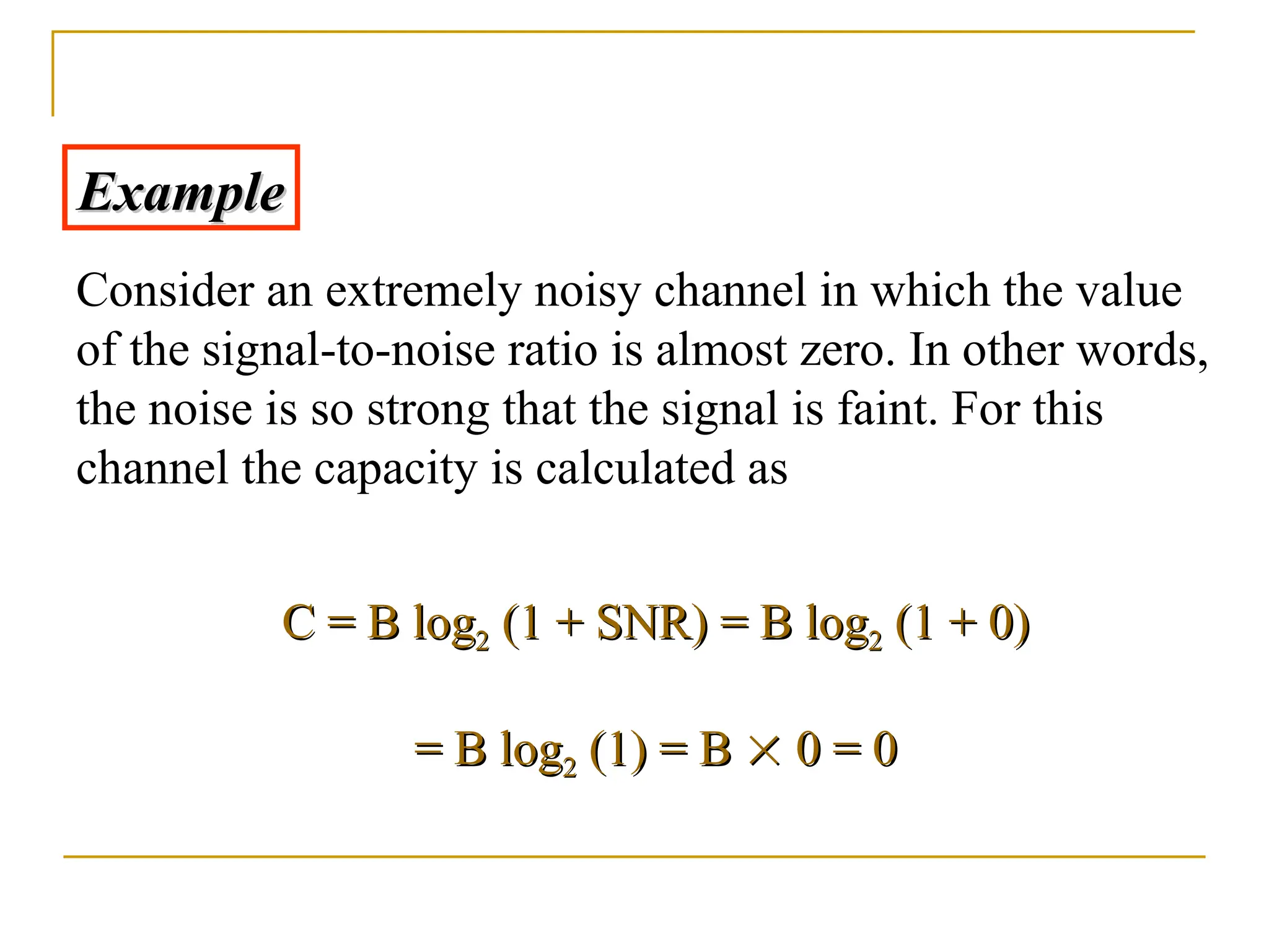 Example Example Consider an extremely noisy channel in which the value of the signal-to-noise ratio is almost zero. In other words, the noise is so strong that the signal is faint. For this channel the capacity is calculated as C = B log C = B log2 2 (1 + SNR) = B log (1 + SNR) = B log2 2 (1 + 0) (1 + 0) = B log = B log2 2 (1) = B (1) = B   0 = 0 0 = 0 