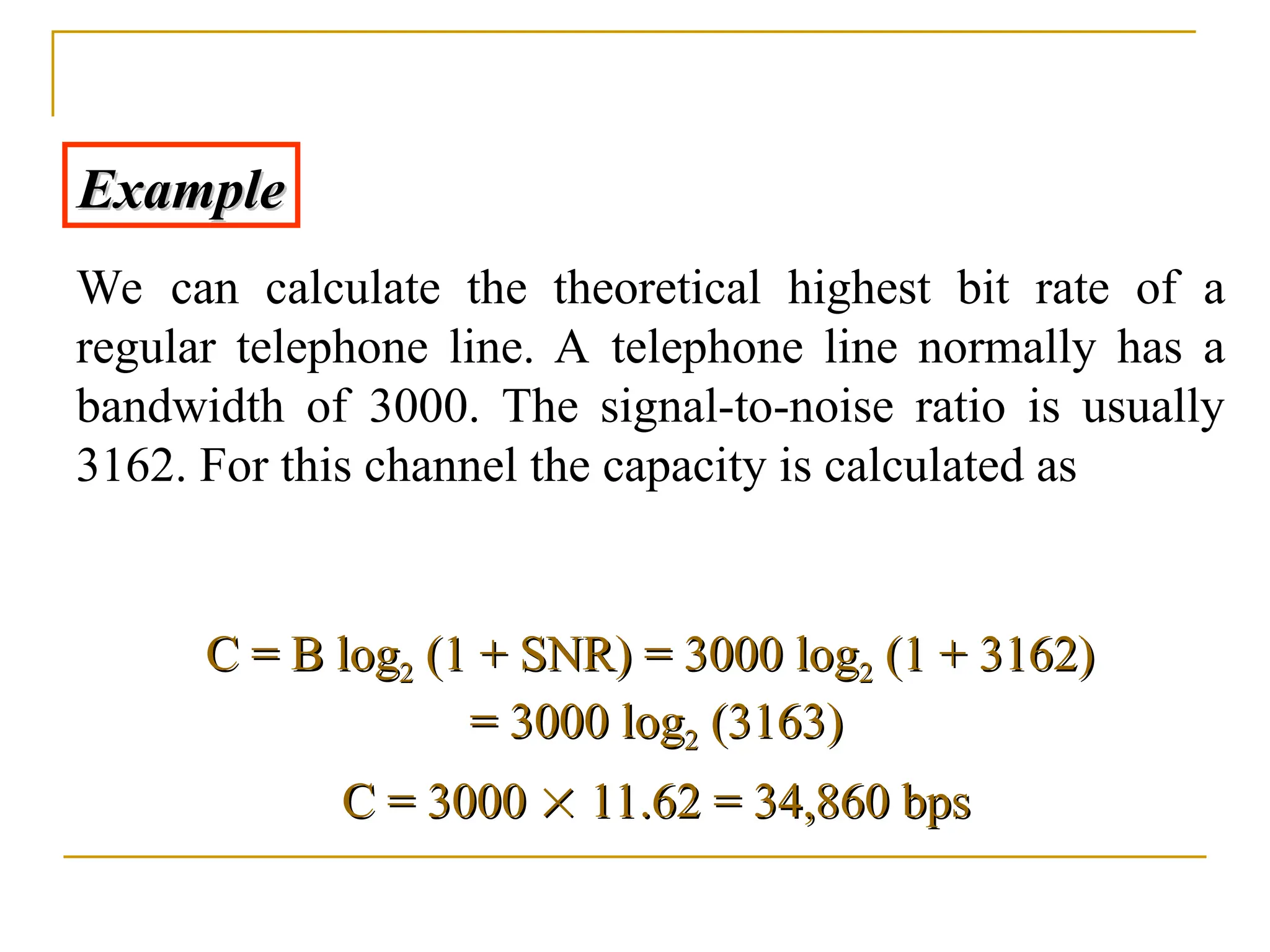 Example Example We can calculate the theoretical highest bit rate of a regular telephone line. A telephone line normally has a bandwidth of 3000. The signal-to-noise ratio is usually 3162. For this channel the capacity is calculated as C = B log C = B log2 2 (1 + SNR) = 3000 log (1 + SNR) = 3000 log2 2 (1 + 3162) (1 + 3162) = 3000 log = 3000 log2 2 (3163) (3163) C = 3000 C = 3000   11.62 = 34,860 bps 11.62 = 34,860 bps 