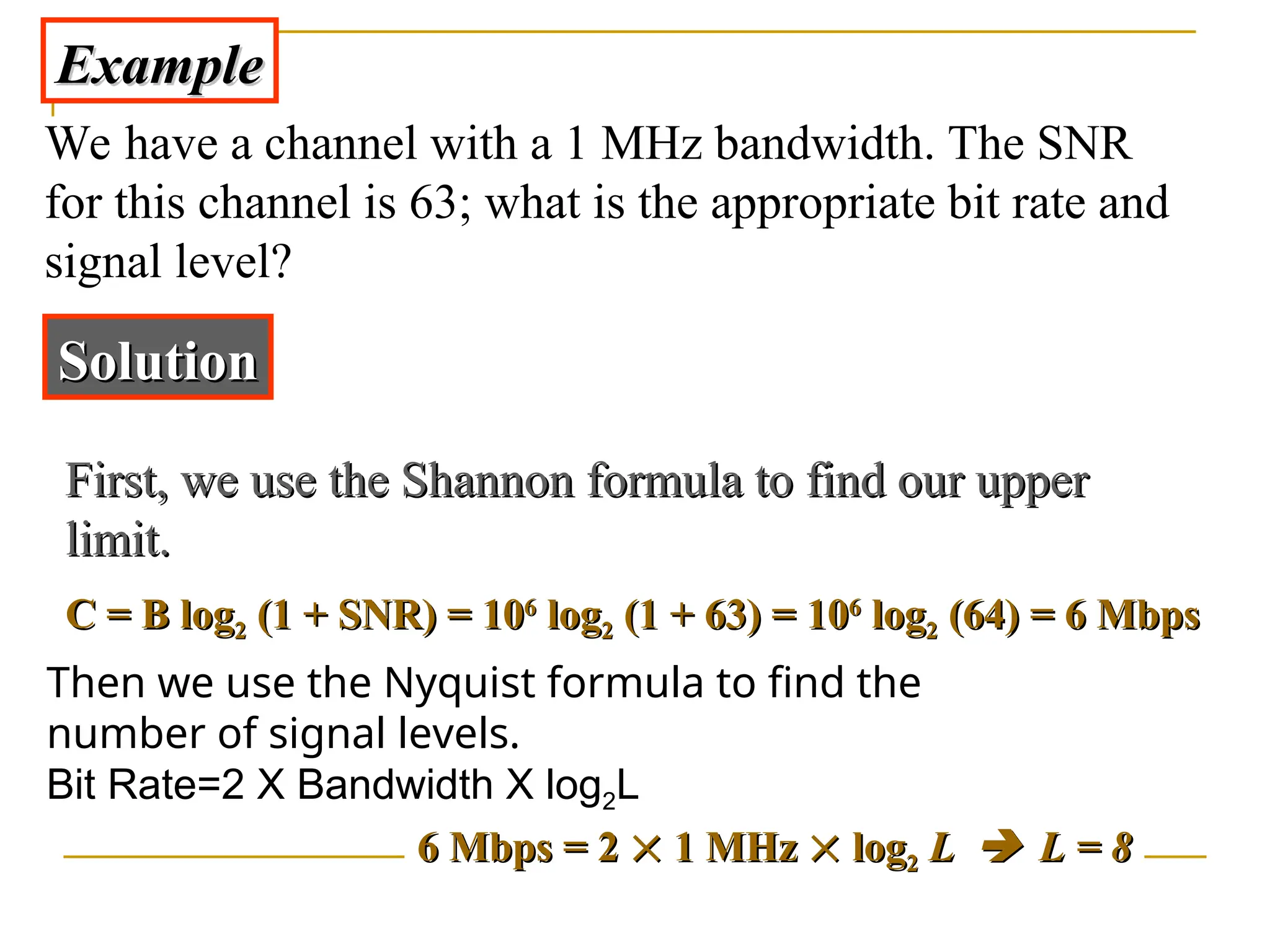 Example Example We have a channel with a 1 MHz bandwidth. The SNR for this channel is 63; what is the appropriate bit rate and signal level? Solution Solution C = B log C = B log2 2 (1 + SNR) = 10 (1 + SNR) = 106 6 log log2 2 (1 + 63) = 10 (1 + 63) = 106 6 log log2 2 (64) = 6 Mbps (64) = 6 Mbps Then we use the Nyquist formula to find the number of signal levels. Bit Rate=2 X Bandwidth X log2L 6 6 Mbps = 2 Mbps = 2   1 MHz 1 MHz   log log2 2 L L   L = 8 L = 8 First, we use the Shannon formula to find our upper First, we use the Shannon formula to find our upper limit. limit. 