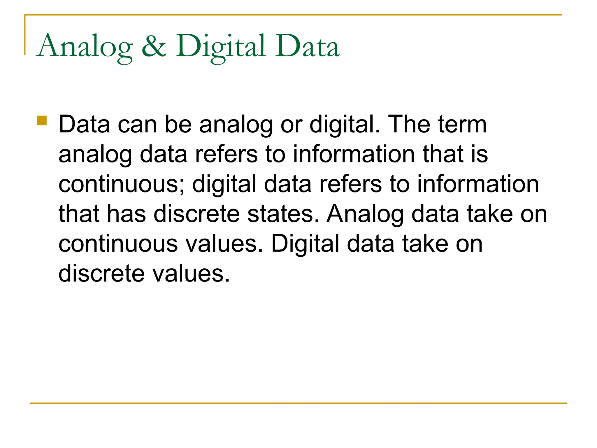 Analog & Digital Data  Data can be analog or digital. The term analog data refers to information that is continuous; digital data refers to information that has discrete states. Analog data take on continuous values. Digital data take on discrete values. 