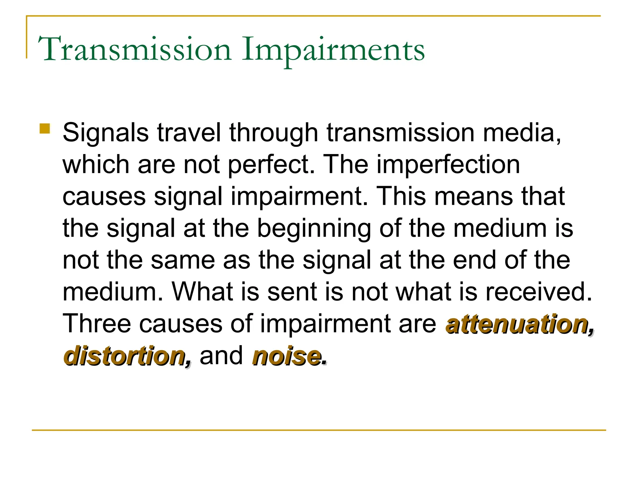 Transmission Impairments  Signals travel through transmission media, which are not perfect. The imperfection causes signal impairment. This means that the signal at the beginning of the medium is not the same as the signal at the end of the medium. What is sent is not what is received. Three causes of impairment are attenuation attenuation, , distortion distortion, , and noise noise. . 