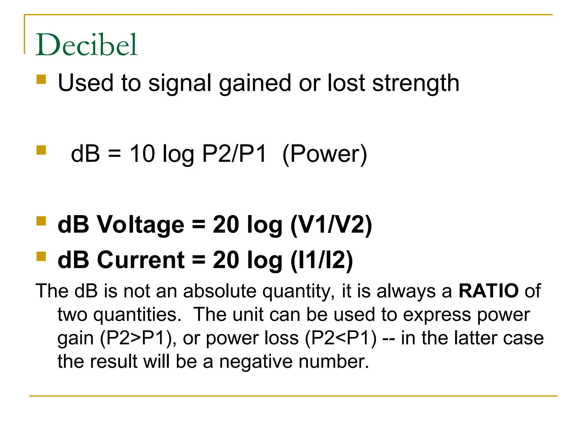 Decibel  Used to signal gained or lost strength  dB = 10 log P2/P1 (Power)  dB Voltage = 20 log (V1/V2)  dB Current = 20 log (I1/I2) The dB is not an absolute quantity, it is always a RATIO of two quantities. The unit can be used to express power gain (P2>P1), or power loss (P2<P1) -- in the latter case the result will be a negative number. 