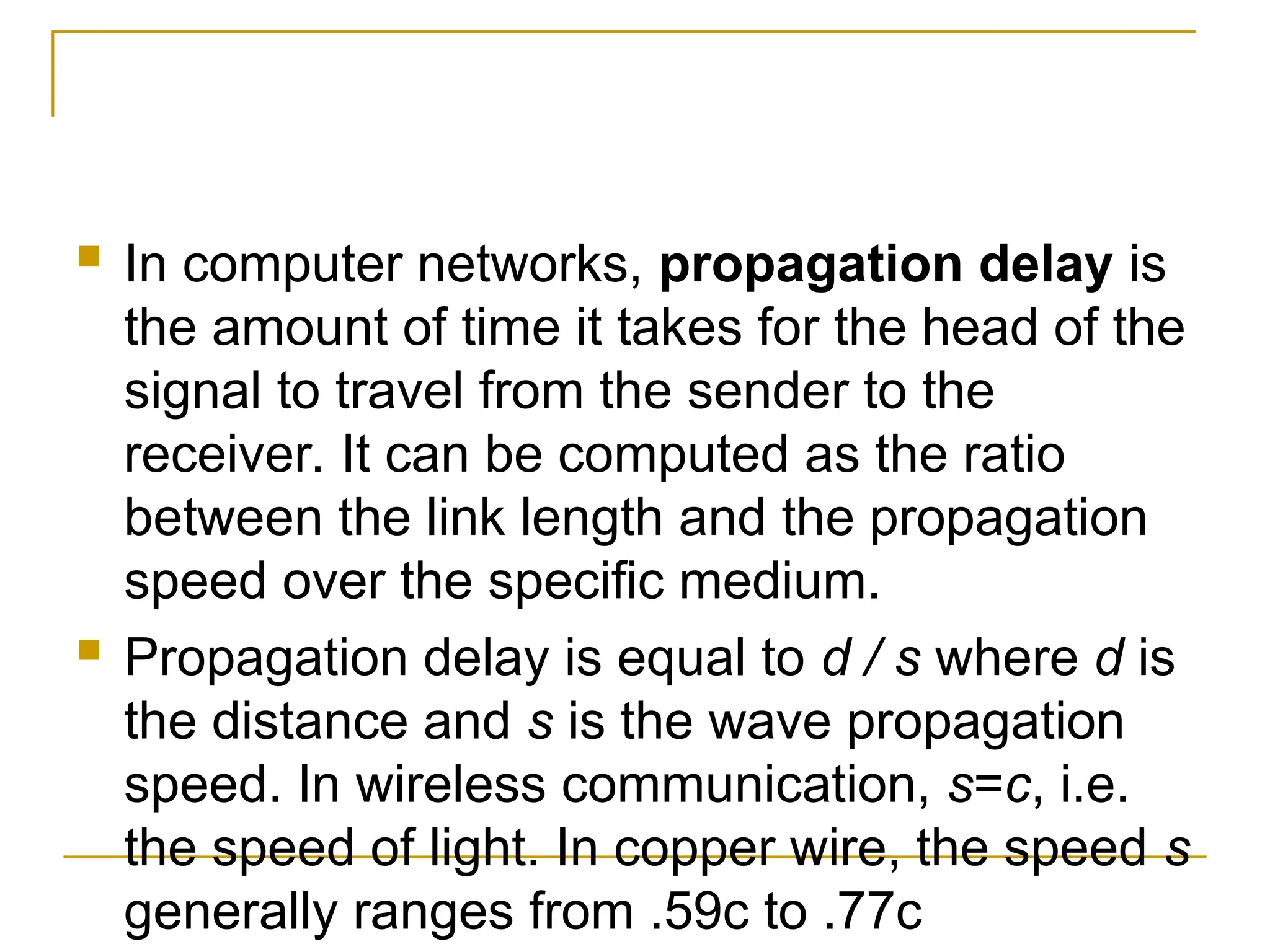  In computer networks, propagation delay is the amount of time it takes for the head of the signal to travel from the sender to the receiver. It can be computed as the ratio between the link length and the propagation speed over the specific medium.  Propagation delay is equal to d / s where d is the distance and s is the wave propagation speed. In wireless communication, s=c, i.e. the speed of light. In copper wire, the speed s generally ranges from .59c to .77c 