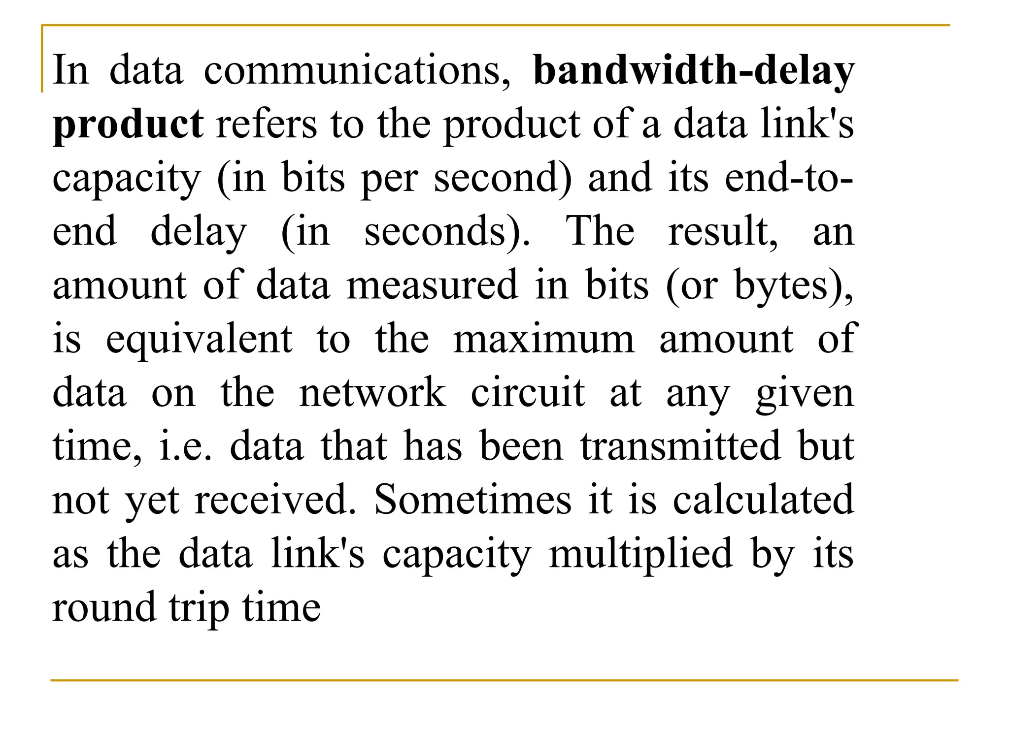 In data communications, bandwidth-delay product refers to the product of a data link's capacity (in bits per second) and its end-to- end delay (in seconds). The result, an amount of data measured in bits (or bytes), is equivalent to the maximum amount of data on the network circuit at any given time, i.e. data that has been transmitted but not yet received. Sometimes it is calculated as the data link's capacity multiplied by its round trip time 