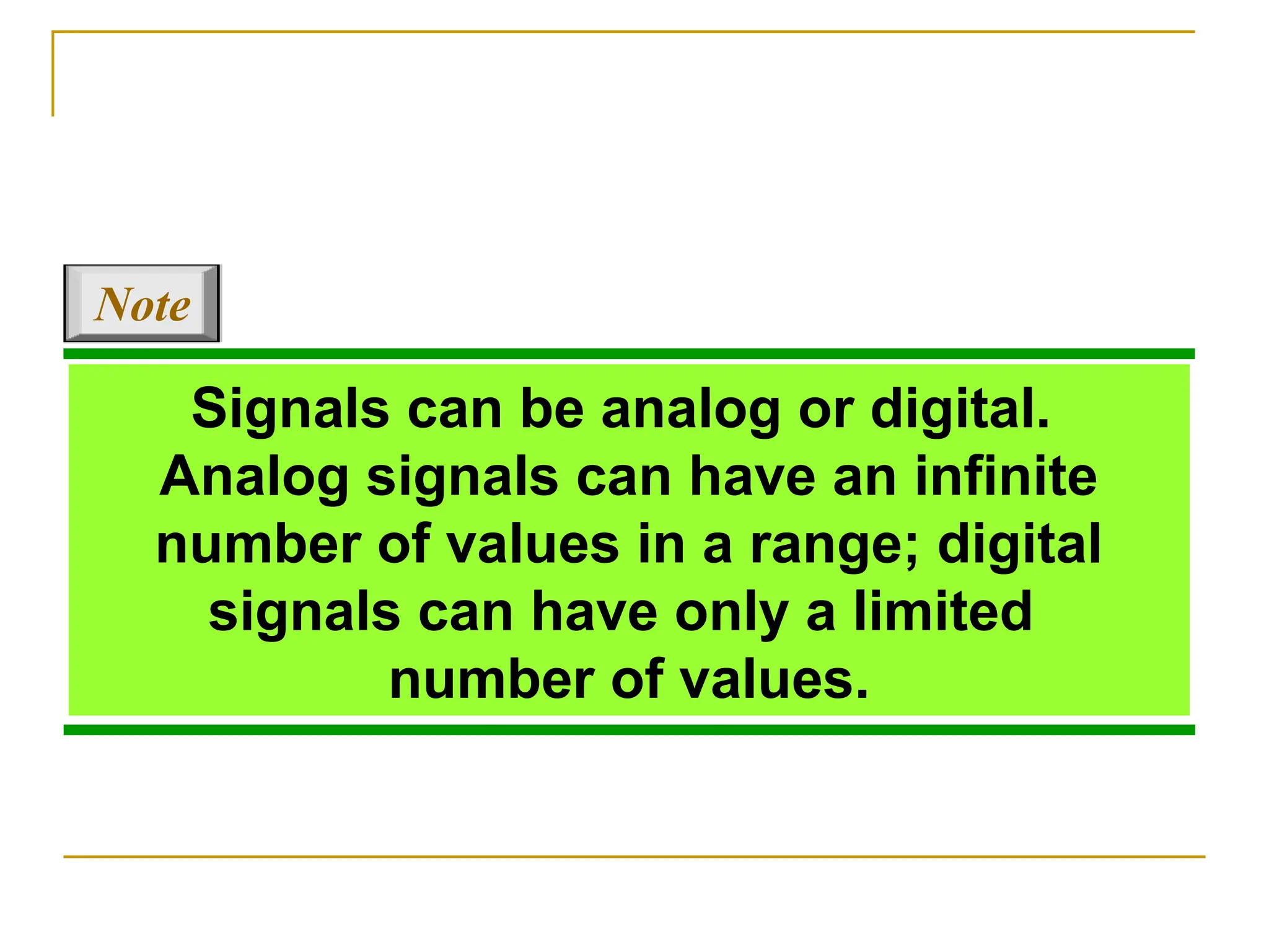 Signals can be analog or digital. Analog signals can have an infinite number of values in a range; digital signals can have only a limited number of values. Note 