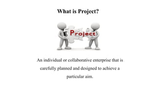 What is Project?
An individual or collaborative enterprise that is
carefully planned and designed to achieve a
particular aim.
 