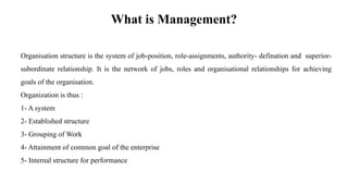 Organisation structure is the system of job-position, role-assignments, authority- defination and superior-
subordinate relationship. It is the network of jobs, roles and organisational relationships for achieving
goals of the organisation.
Organization is thus :
1- A system
2- Established structure
3- Grouping of Work
4- Attainment of common goal of the enterprise
5- Internal structure for performance
What is Management?
 