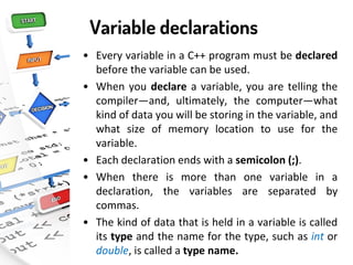 Variable declarations
• Every variable in a C++ program must be declared
before the variable can be used.
• When you declare a variable, you are telling the
compiler—and, ultimately, the computer—what
kind of data you will be storing in the variable, and
what size of memory location to use for the
variable.
• Each declaration ends with a semicolon (;).
• When there is more than one variable in a
declaration, the variables are separated by
commas.
• The kind of data that is held in a variable is called
its type and the name for the type, such as int or
double, is called a type name.
 