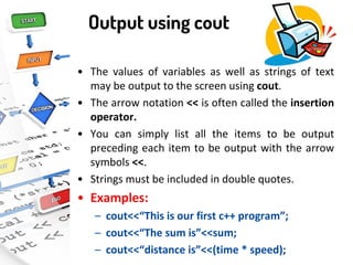 Output using cout
• The values of variables as well as strings of text
may be output to the screen using cout.
• The arrow notation << is often called the insertion
operator.
• You can simply list all the items to be output
preceding each item to be output with the arrow
symbols <<.
• Strings must be included in double quotes.
• Examples:
– cout<<“This is our first c++ program”;
– cout<<“The sum is”<<sum;
– cout<<“distance is”<<(time * speed);
 