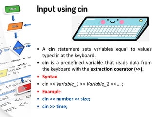 Input using cin
• A cin statement sets variables equal to values
typed in at the keyboard.
• cin is a predefined variable that reads data from
the keyboard with the extraction operator (>>).
• Syntax
• cin >> Variable_1 >> Variable_2 >> ... ;
• Example
• cin >> number >> size;
• cin >> time;
 