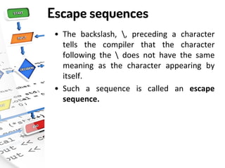 Escape sequences
• The backslash, , preceding a character
tells the compiler that the character
following the  does not have the same
meaning as the character appearing by
itself.
• Such a sequence is called an escape
sequence.
 