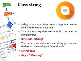 Class string
• string class is used to process strings in a manner
similar to the other data types.
• To use the string class we must first include the
string library:
• #include <string>
• You declare variables of type string just as you
declare variables of types int or double.
• string day;
• day = "Monday";
 