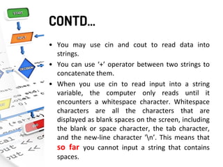 CONTD…
• You may use cin and cout to read data into
strings.
• You can use ‘+’ operator between two strings to
concatenate them.
• When you use cin to read input into a string
variable, the computer only reads until it
encounters a whitespace character. Whitespace
characters are all the characters that are
displayed as blank spaces on the screen, including
the blank or space character, the tab character,
and the new-line character 'n’. This means that
so far you cannot input a string that contains
spaces.
 