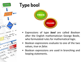 Type bool
• Expressions of type bool are called Boolean
after the English mathematician George Boole,
who formulated rules for mathematical logic.
• Boolean expressions evaluate to one of the two
values, true or false.
• Boolean expressions are used in branching and
looping statements.
 