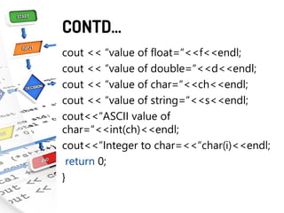 CONTD…
cout << “value of float=“<<f<<endl;
cout << “value of double=“<<d<<endl;
cout << “value of char=“<<ch<<endl;
cout << “value of string=“<<s<<endl;
cout<<“ASCII value of
char=“<<int(ch)<<endl;
cout<<“Integer to char=<<“char(i)<<endl;
return 0;
}
 
