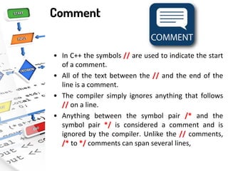 Comment
• In C++ the symbols // are used to indicate the start
of a comment.
• All of the text between the // and the end of the
line is a comment.
• The compiler simply ignores anything that follows
// on a line.
• Anything between the symbol pair /* and the
symbol pair */ is considered a comment and is
ignored by the compiler. Unlike the // comments,
/* to */ comments can span several lines,
 