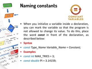 Naming constants
• When you initialize a variable inside a declaration,
you can mark the variable so that the program is
not allowed to change its value. To do this, place
the word const in front of the declaration, as
described below:
• Syntax
• const Type_Name Variable_Name = Constant;
• Examples
• const int MAX_TRIES = 3;
• const double PI = 3.14159;
 