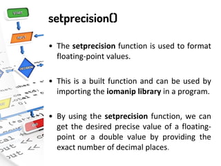 setprecision()
• The setprecision function is used to format
floating-point values.
• This is a built function and can be used by
importing the iomanip library in a program.
• By using the setprecision function, we can
get the desired precise value of a floating-
point or a double value by providing the
exact number of decimal places.
 