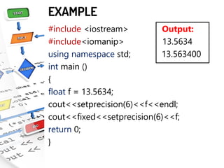 EXAMPLE
#include <iostream> Output:
#include<iomanip> 13.5634
using namespace std; 13.563400
int main ()
{
float f = 13.5634;
cout<<setprecision(6)<<f<<endl;
cout<<fixed<<setprecision(6)<<f;
return 0;
}
 