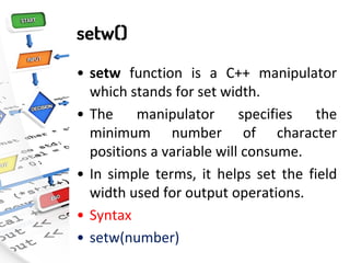 setw()
• setw function is a C++ manipulator
which stands for set width.
• The manipulator specifies the
minimum number of character
positions a variable will consume.
• In simple terms, it helps set the field
width used for output operations.
• Syntax
• setw(number)
 