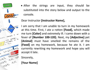 Contd…
• After the strings are input, they should be
substituted into the story below and output to the
console.
Dear Instructor [Instructor Name],
I am sorry that I am unable to turn in my homework
at this time. First, I ate a rotten [Food], which made
me turn [Color] and extremely ill. I came down with a
fever of [Number 100-120]. Next, my [Adjective] pet
[Animal] must have smelled the remains of the
[Food] on my homework, because he ate it. I am
currently rewriting my homework and hope you will
accept it late.
Sincerely,
[Your Name]
 