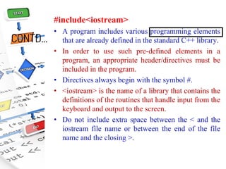 CONTD…
#include<iostream>
• A program includes various programming elements
that are already defined in the standard C++ library.
• In order to use such pre-defined elements in a
program, an appropriate header/directives must be
included in the program.
• Directives always begin with the symbol #.
• <iostream> is the name of a library that contains the
definitions of the routines that handle input from the
keyboard and output to the screen.
• Do not include extra space between the < and the
iostream file name or between the end of the file
name and the closing >.
 