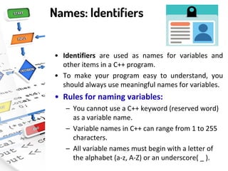 Names: Identifiers
• Identifiers are used as names for variables and
other items in a C++ program.
• To make your program easy to understand, you
should always use meaningful names for variables.
• Rules for naming variables:
– You cannot use a C++ keyword (reserved word)
as a variable name.
– Variable names in C++ can range from 1 to 255
characters.
– All variable names must begin with a letter of
the alphabet (a-z, A-Z) or an underscore( _ ).
 