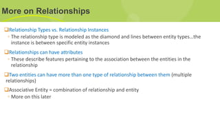 More on Relationships
Relationship Types vs. Relationship Instances
◦ The relationship type is modeled as the diamond and lines between entity types…the
instance is between specific entity instances
Relationships can have attributes
◦ These describe features pertaining to the association between the entities in the
relationship
Two entities can have more than one type of relationship between them (multiple
relationships)
Associative Entity = combination of relationship and entity
◦ More on this later
 
