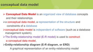 conceptual data model
➢ Conceptual Data Model is an organized view of database concepts
and their relationships
➢a conceptual data model, a representation of the structure and
constraints of a database
➢conceptual data model is independent of software (such as a database
management system).
➢The Entity-relationship model (E-R model) is used to construct
a conceptual data model,
➢Entity-relationship diagram (E-R diagram, or ERD)
A graphical representation of an entity-relationship model
 