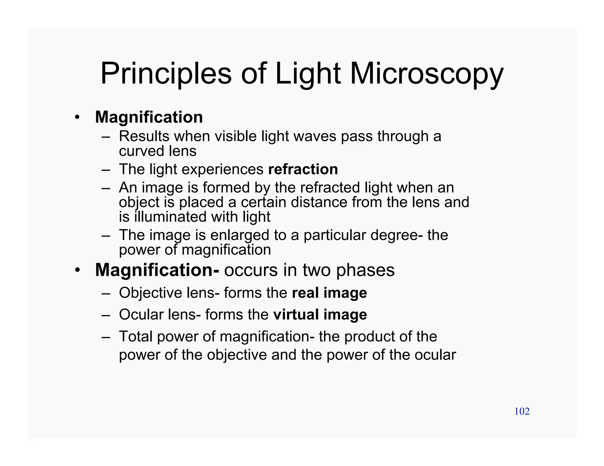 102
Principles of Light Microscopy
• Magnification
– Results when visible light waves pass through a
curved lens
– The light experiences refraction
– An image is formed by the refracted light when an
object is placed a certain distance from the lens and
is illuminated with light
– The image is enlarged to a particular degree- the
power of magnification
• Magnification- occurs in two phases
– Objective lens- forms the real image
– Ocular lens- forms the virtual image
– Total power of magnification- the product of the
power of the objective and the power of the ocular
 