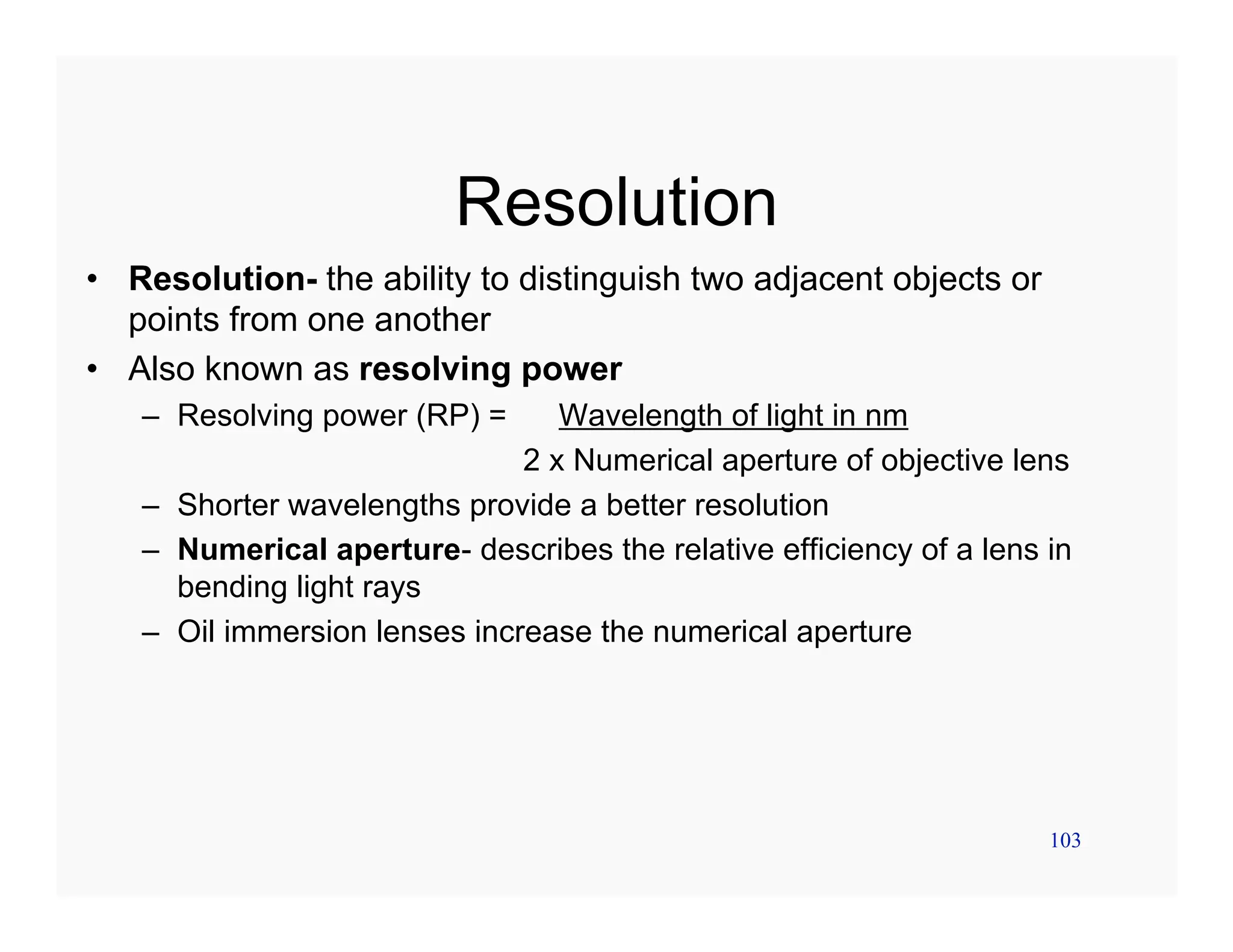 103
Resolution
• Resolution- the ability to distinguish two adjacent objects or
points from one another
• Also known as resolving power
– Resolving power (RP) = Wavelength of light in nm
2 x Numerical aperture of objective lens
– Shorter wavelengths provide a better resolution
– Numerical aperture- describes the relative efficiency of a lens in
bending light rays
– Oil immersion lenses increase the numerical aperture
 