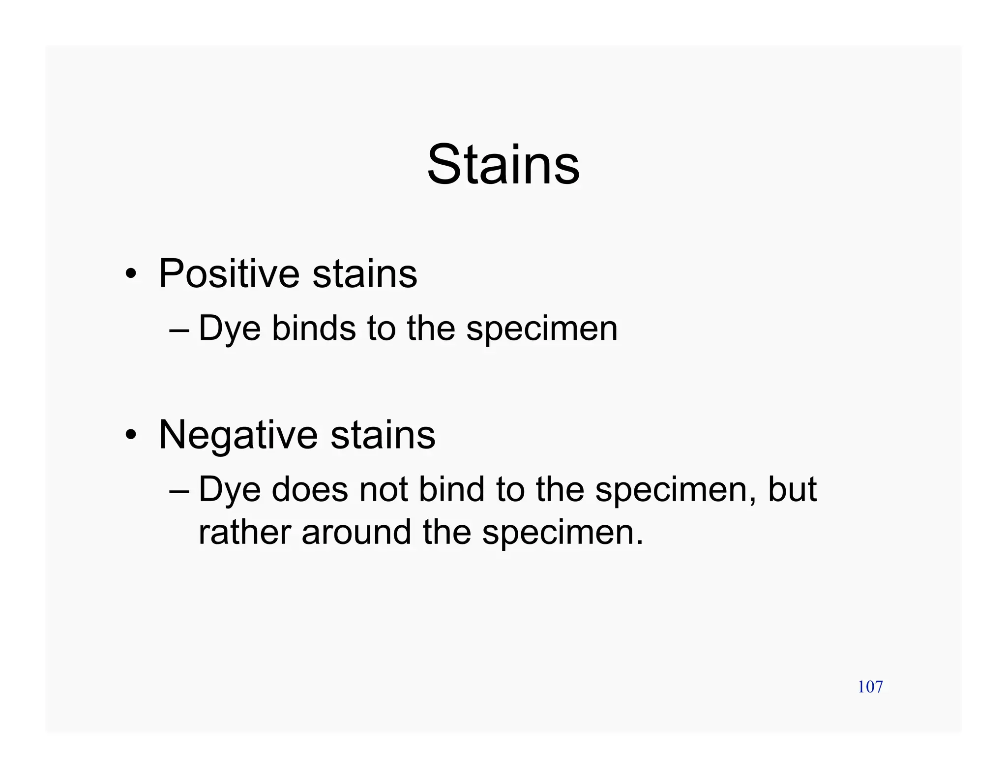 107
Stains
• Positive stains
– Dye binds to the specimen
• Negative stains
– Dye does not bind to the specimen, but
rather around the specimen.
 