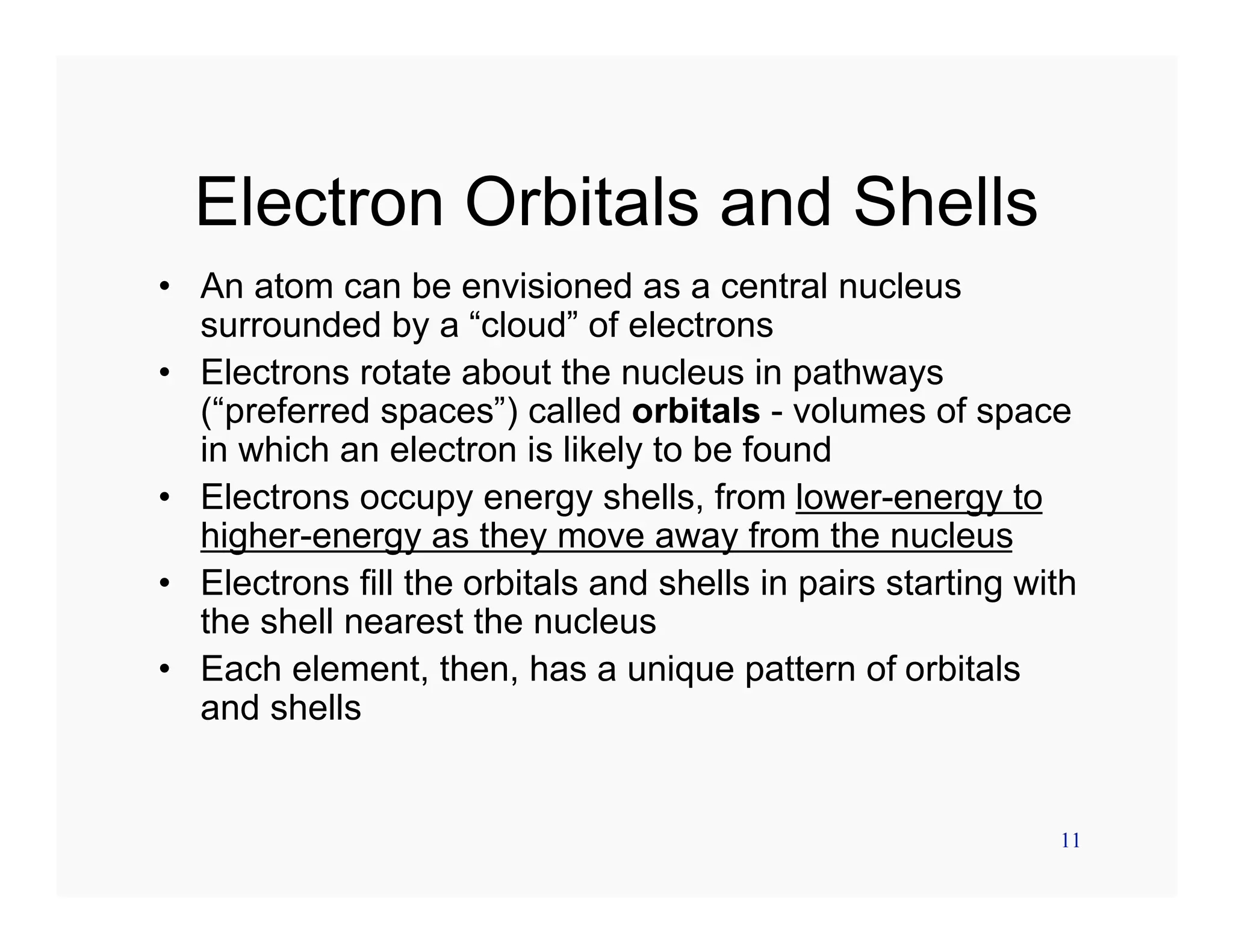 11
Electron Orbitals and Shells
• An atom can be envisioned as a central nucleus
surrounded by a “cloud” of electrons
• Electrons rotate about the nucleus in pathways
(“preferred spaces”) called orbitals - volumes of space
in which an electron is likely to be found
• Electrons occupy energy shells, from lower-energy to
higher-energy as they move away from the nucleus
• Electrons fill the orbitals and shells in pairs starting with
the shell nearest the nucleus
• Each element, then, has a unique pattern of orbitals
and shells
 