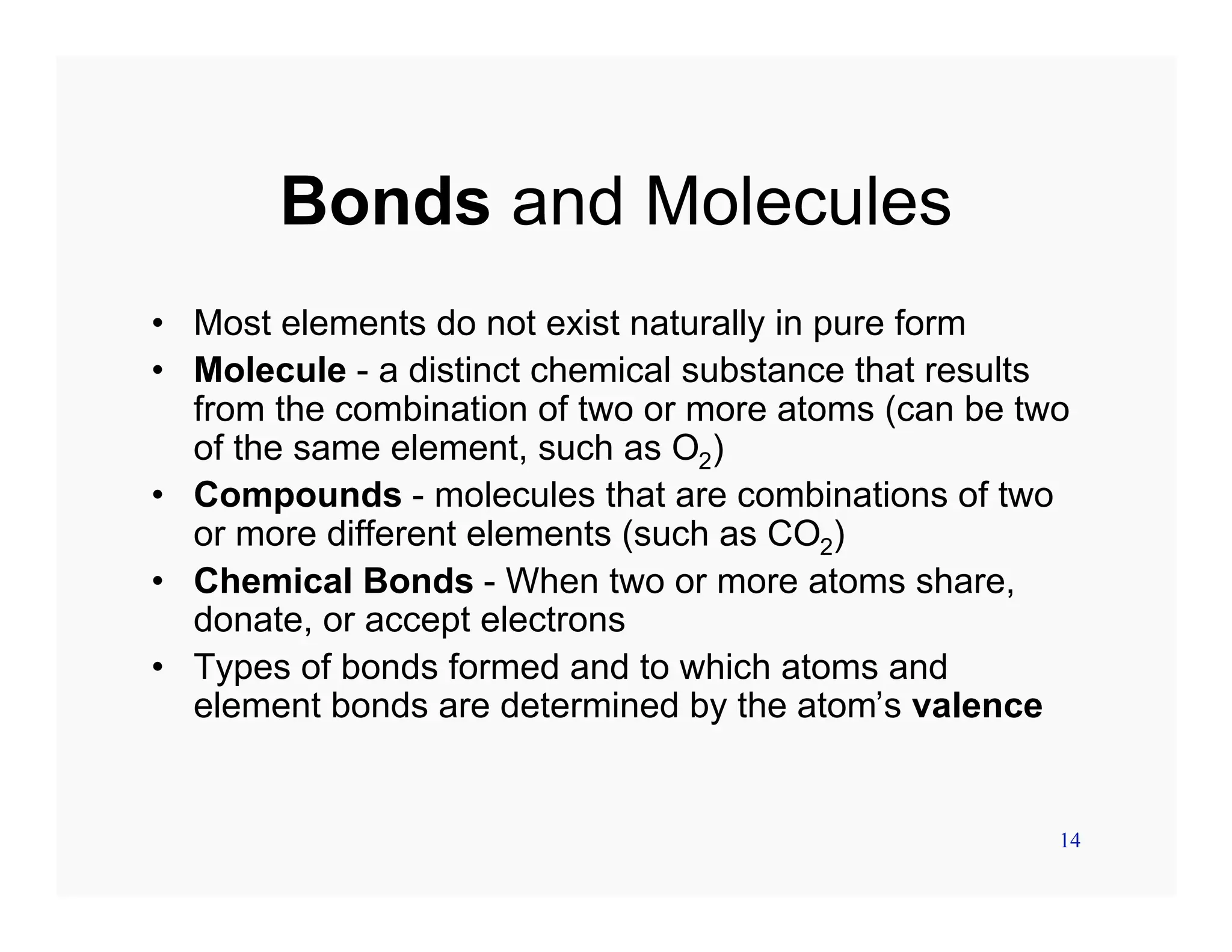 14
Bonds and Molecules
• Most elements do not exist naturally in pure form
• Molecule - a distinct chemical substance that results
from the combination of two or more atoms (can be two
of the same element, such as O2)
• Compounds - molecules that are combinations of two
or more different elements (such as CO2)
• Chemical Bonds - When two or more atoms share,
donate, or accept electrons
• Types of bonds formed and to which atoms and
element bonds are determined by the atom’s valence
 
