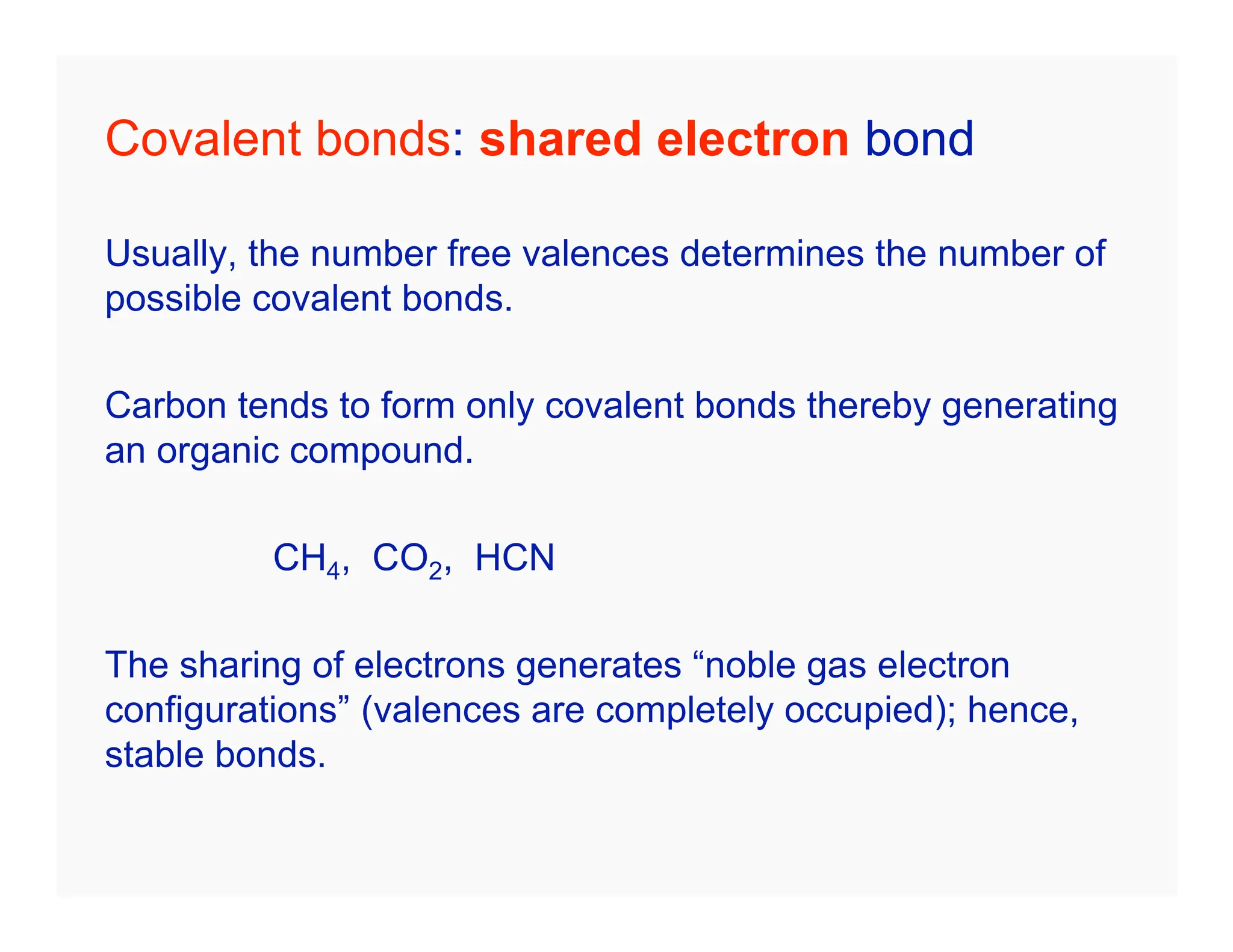 Covalent bonds: shared electron bond
Usually, the number free valences determines the number of
possible covalent bonds.
Carbon tends to form only covalent bonds thereby generating
an organic compound.
CH4, CO2, HCN
The sharing of electrons generates “noble gas electron
configurations” (valences are completely occupied); hence,
stable bonds.
 