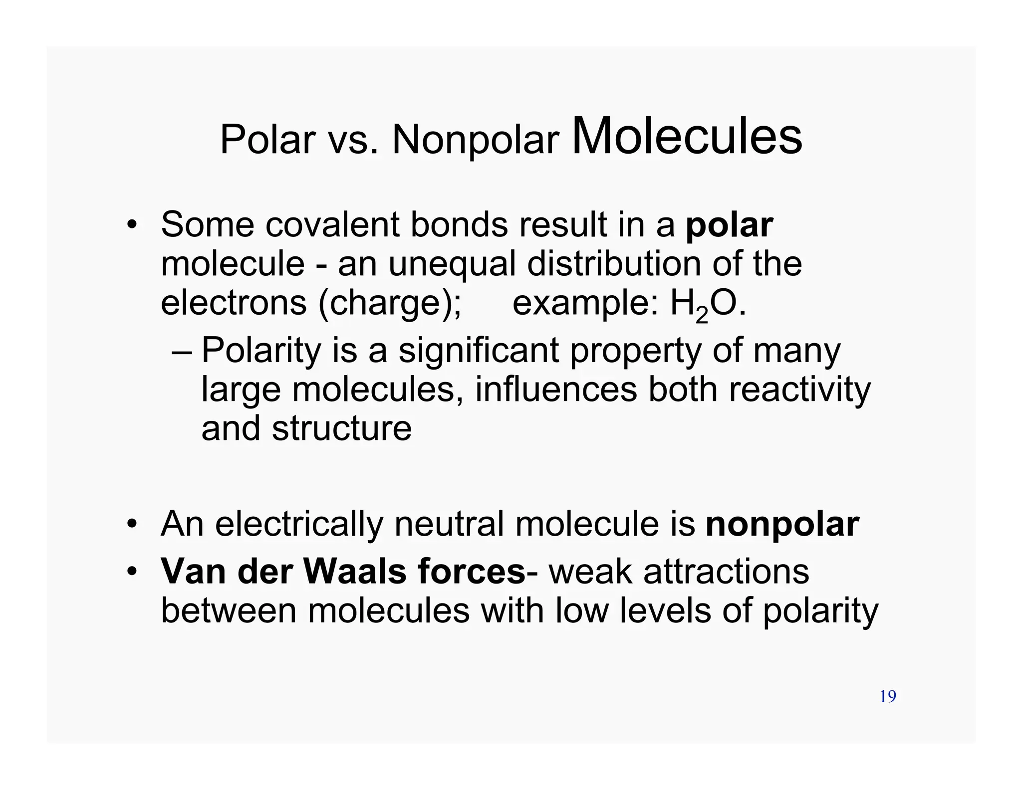 19
Polar vs. Nonpolar Molecules
• Some covalent bonds result in a polar
molecule - an unequal distribution of the
electrons (charge); example: H2O.
– Polarity is a significant property of many
large molecules, influences both reactivity
and structure
• An electrically neutral molecule is nonpolar
• Van der Waals forces- weak attractions
between molecules with low levels of polarity
 
