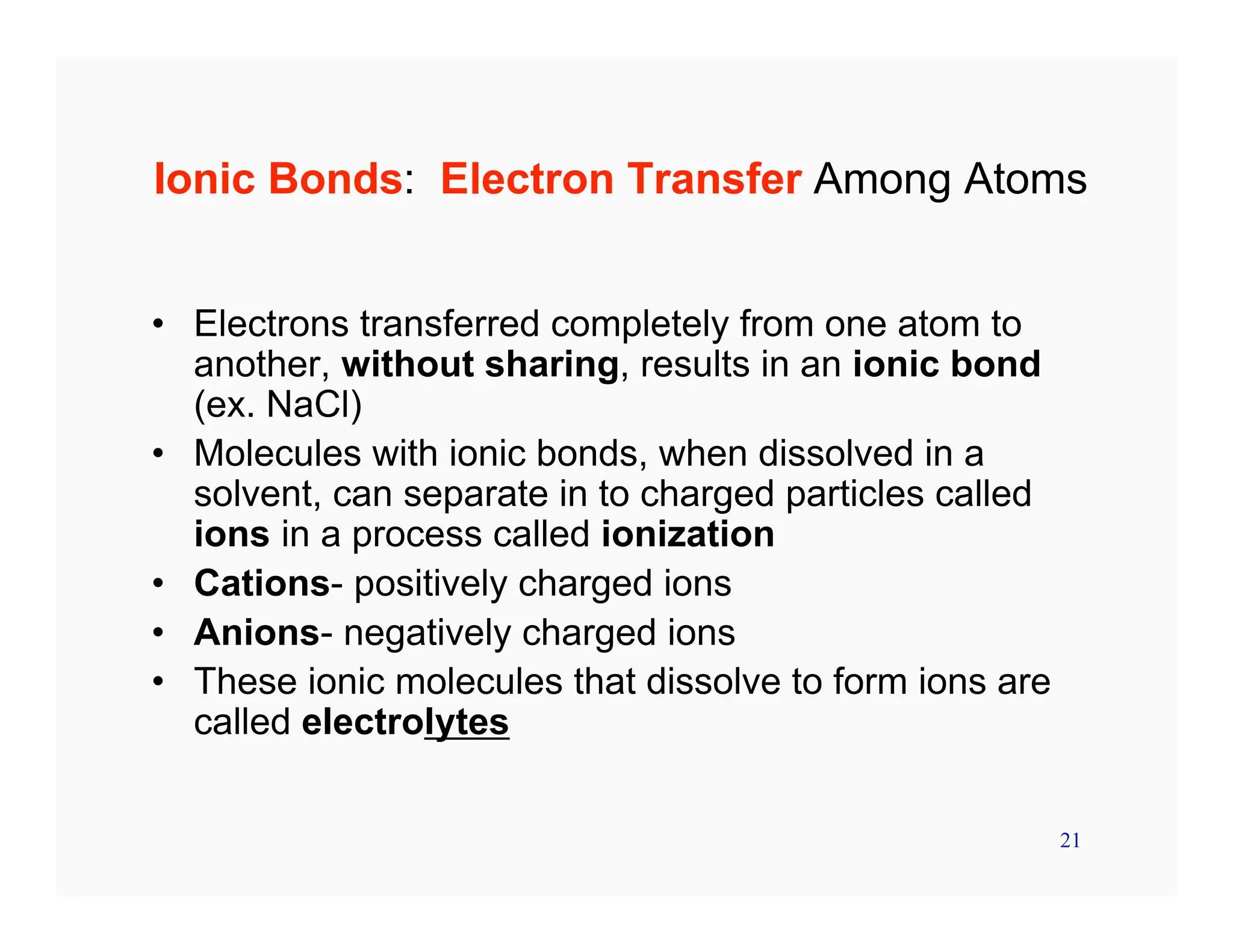 21
Ionic Bonds: Electron Transfer Among Atoms
• Electrons transferred completely from one atom to
another, without sharing, results in an ionic bond
(ex. NaCl)
• Molecules with ionic bonds, when dissolved in a
solvent, can separate in to charged particles called
ions in a process called ionization
• Cations- positively charged ions
• Anions- negatively charged ions
• These ionic molecules that dissolve to form ions are
called electrolytes
 
