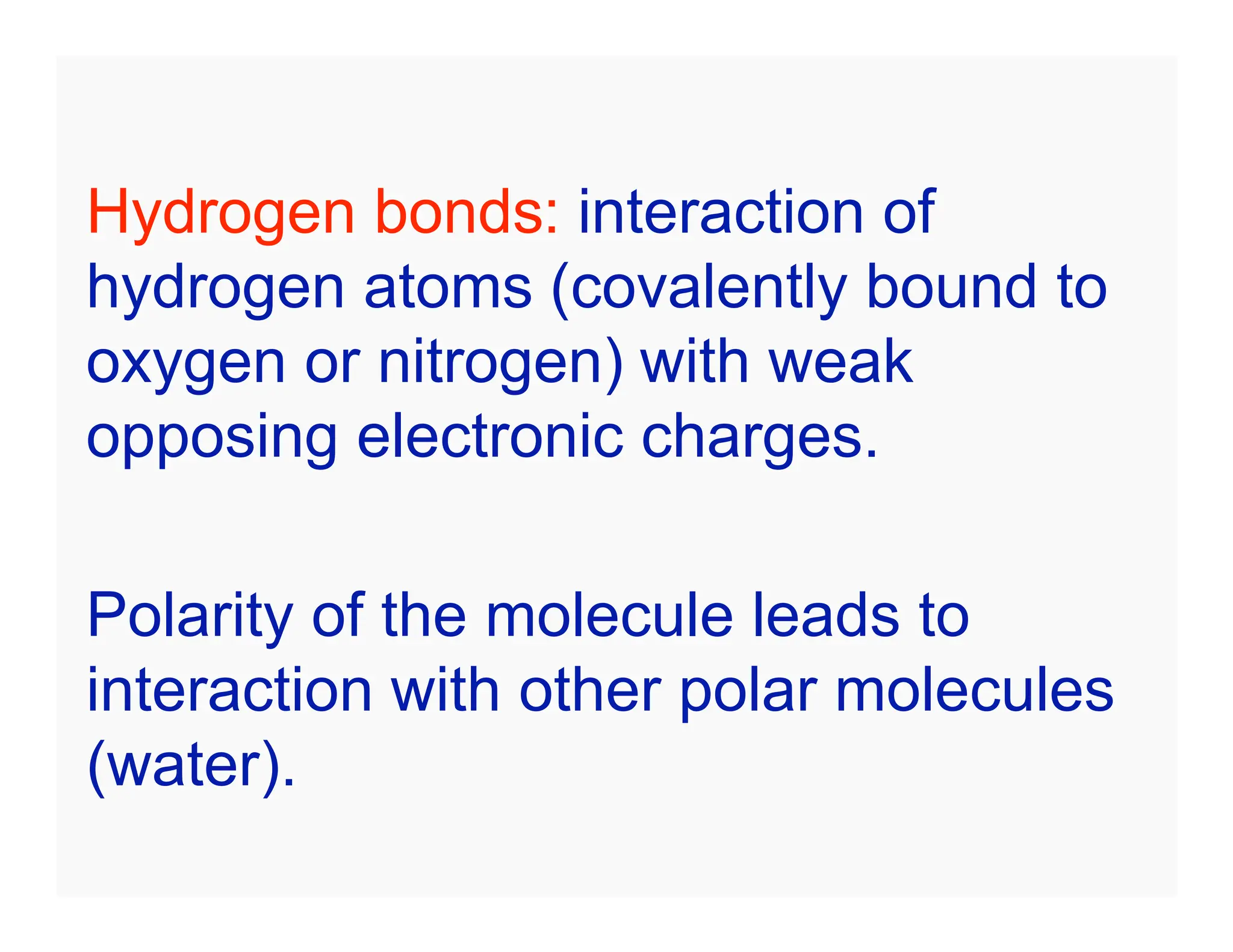 Hydrogen bonds: interaction of
hydrogen atoms (covalently bound to
oxygen or nitrogen) with weak
opposing electronic charges.
Polarity of the molecule leads to
interaction with other polar molecules
(water).
 