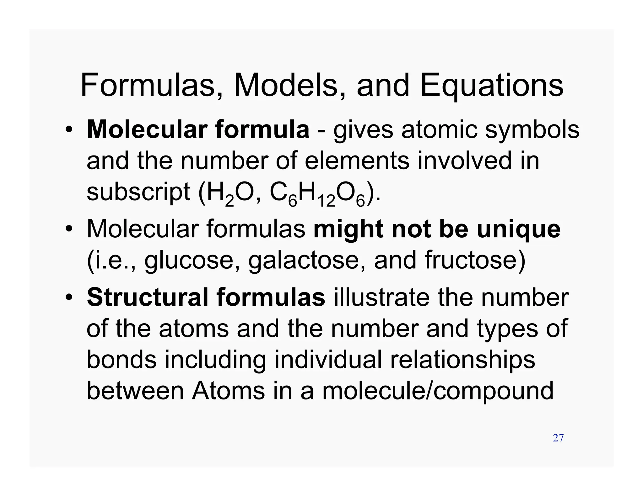 27
Formulas, Models, and Equations
• Molecular formula - gives atomic symbols
and the number of elements involved in
subscript (H2O, C6H12O6).
• Molecular formulas might not be unique
(i.e., glucose, galactose, and fructose)
• Structural formulas illustrate the number
of the atoms and the number and types of
bonds including individual relationships
between Atoms in a molecule/compound
 