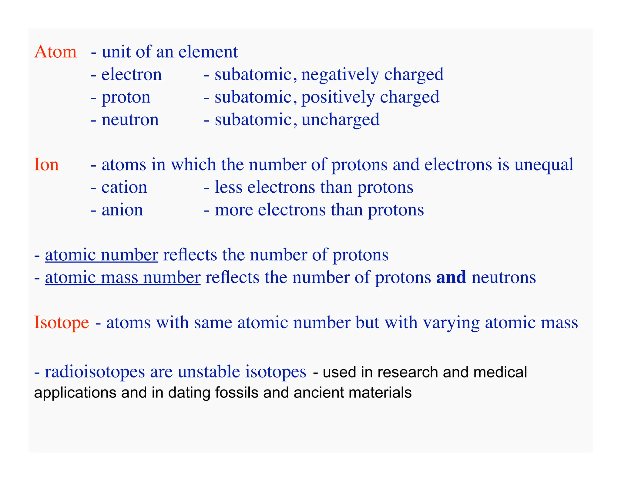 Atom - unit of an element
- electron - subatomic, negatively charged
- proton - subatomic, positively charged
- neutron - subatomic, uncharged
Ion - atoms in which the number of protons and electrons is unequal
- cation - less electrons than protons
- anion - more electrons than protons
- atomic number reflects the number of protons
- atomic mass number reflects the number of protons and neutrons
Isotope - atoms with same atomic number but with varying atomic mass
- radioisotopes are unstable isotopes - used in research and medical
applications and in dating fossils and ancient materials
 
