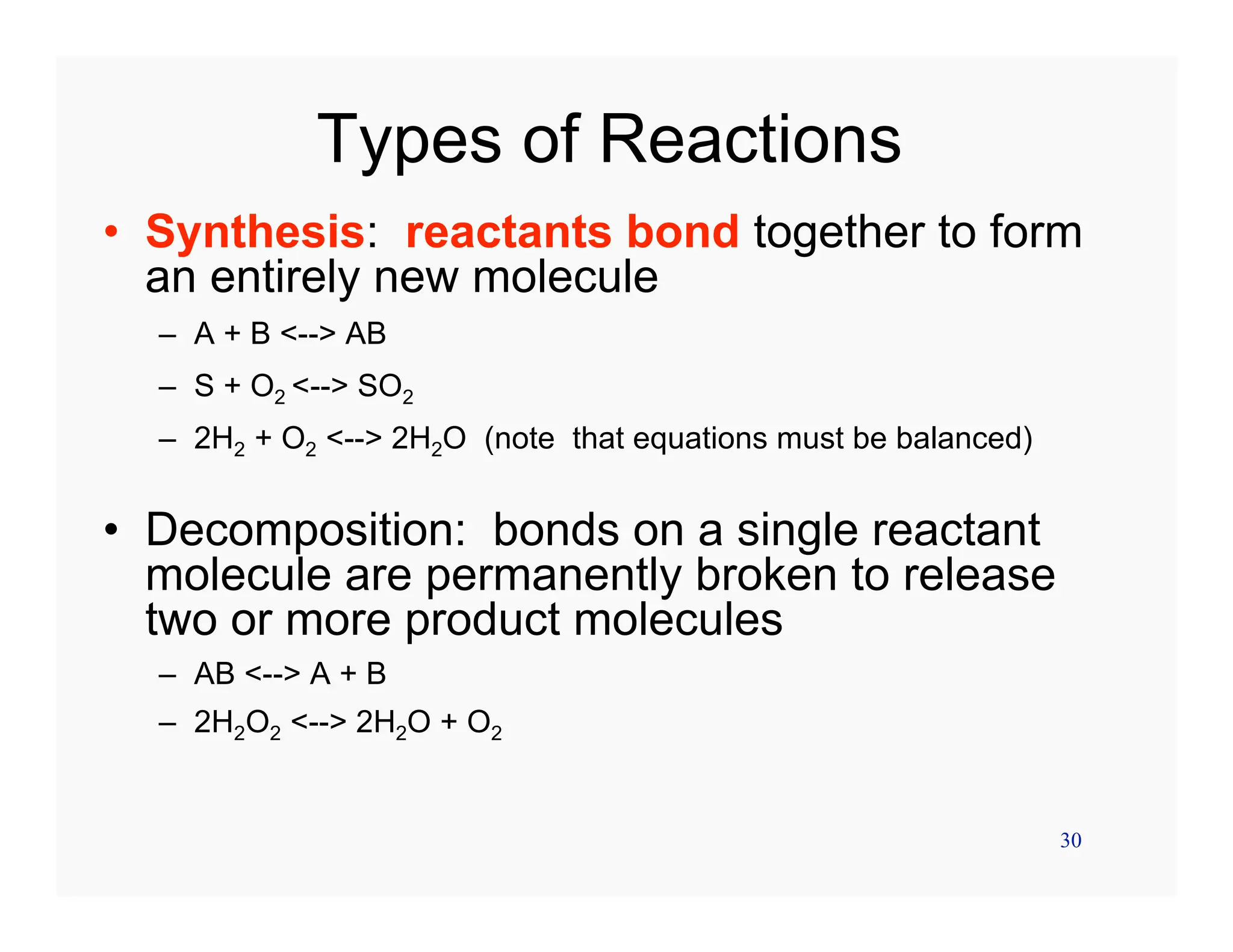 30
Types of Reactions
• Synthesis: reactants bond together to form
an entirely new molecule
– A + B <--> AB
– S + O2 <--> SO2
– 2H2 + O2 <--> 2H2O (note that equations must be balanced)
• Decomposition: bonds on a single reactant
molecule are permanently broken to release
two or more product molecules
– AB <--> A + B
– 2H2O2 <--> 2H2O + O2
 