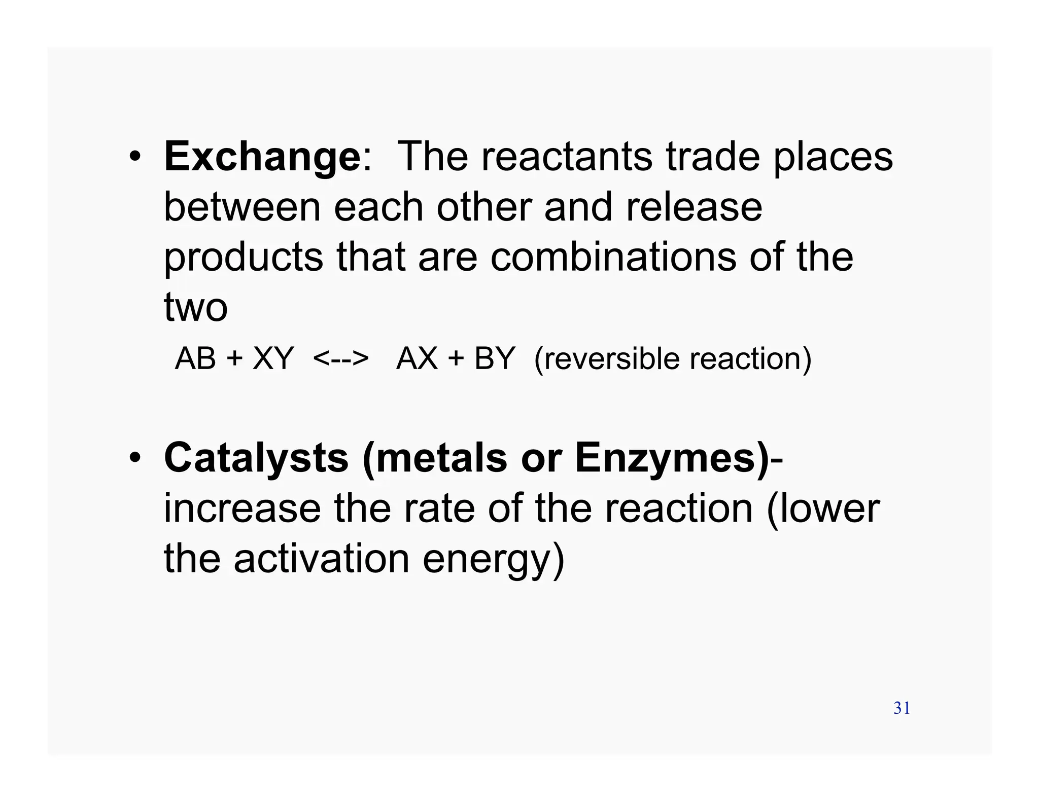 31
• Exchange: The reactants trade places
between each other and release
products that are combinations of the
two
AB + XY <--> AX + BY (reversible reaction)
• Catalysts (metals or Enzymes)-
increase the rate of the reaction (lower
the activation energy)
 