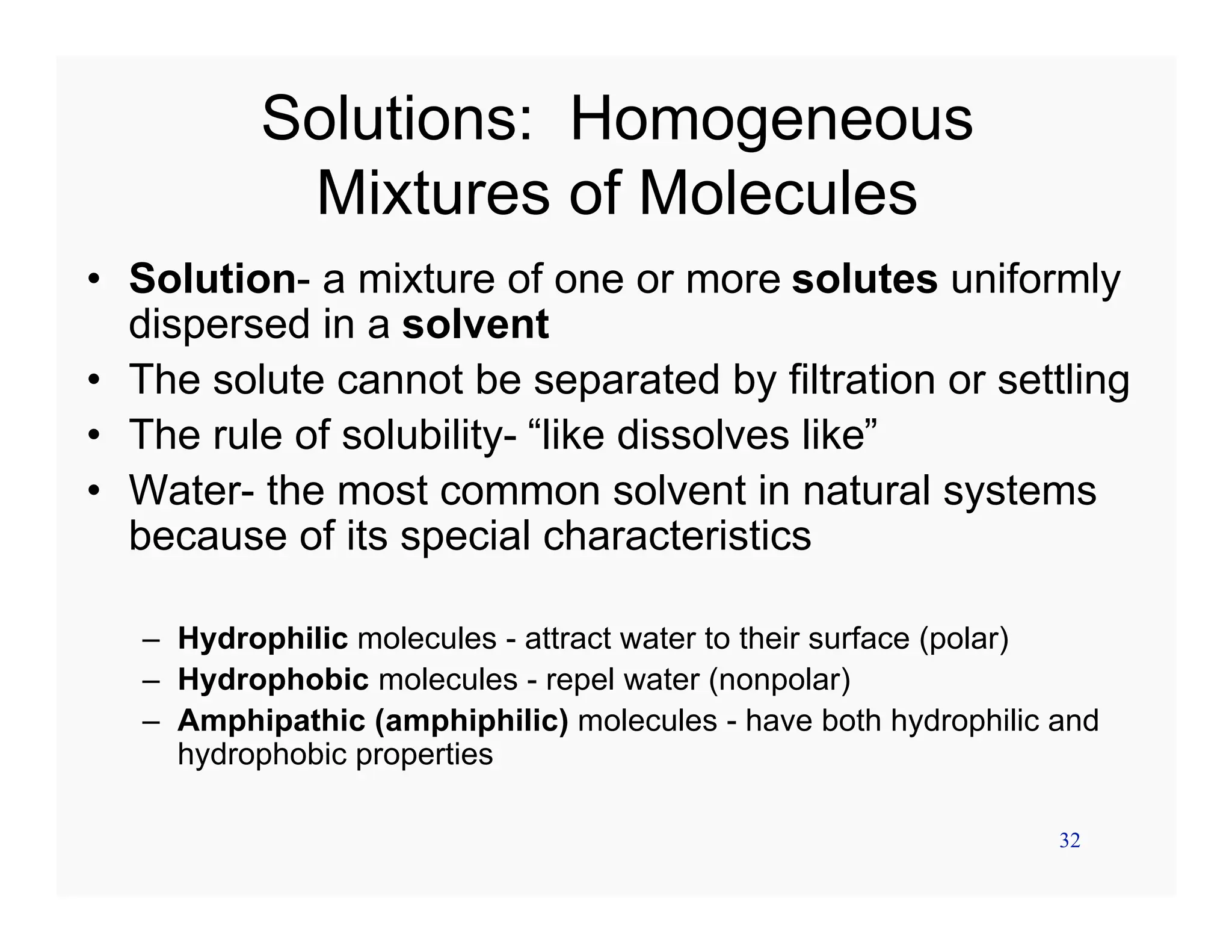 32
Solutions: Homogeneous
Mixtures of Molecules
• Solution- a mixture of one or more solutes uniformly
dispersed in a solvent
• The solute cannot be separated by filtration or settling
• The rule of solubility- “like dissolves like”
• Water- the most common solvent in natural systems
because of its special characteristics
– Hydrophilic molecules - attract water to their surface (polar)
– Hydrophobic molecules - repel water (nonpolar)
– Amphipathic (amphiphilic) molecules - have both hydrophilic and
hydrophobic properties
 