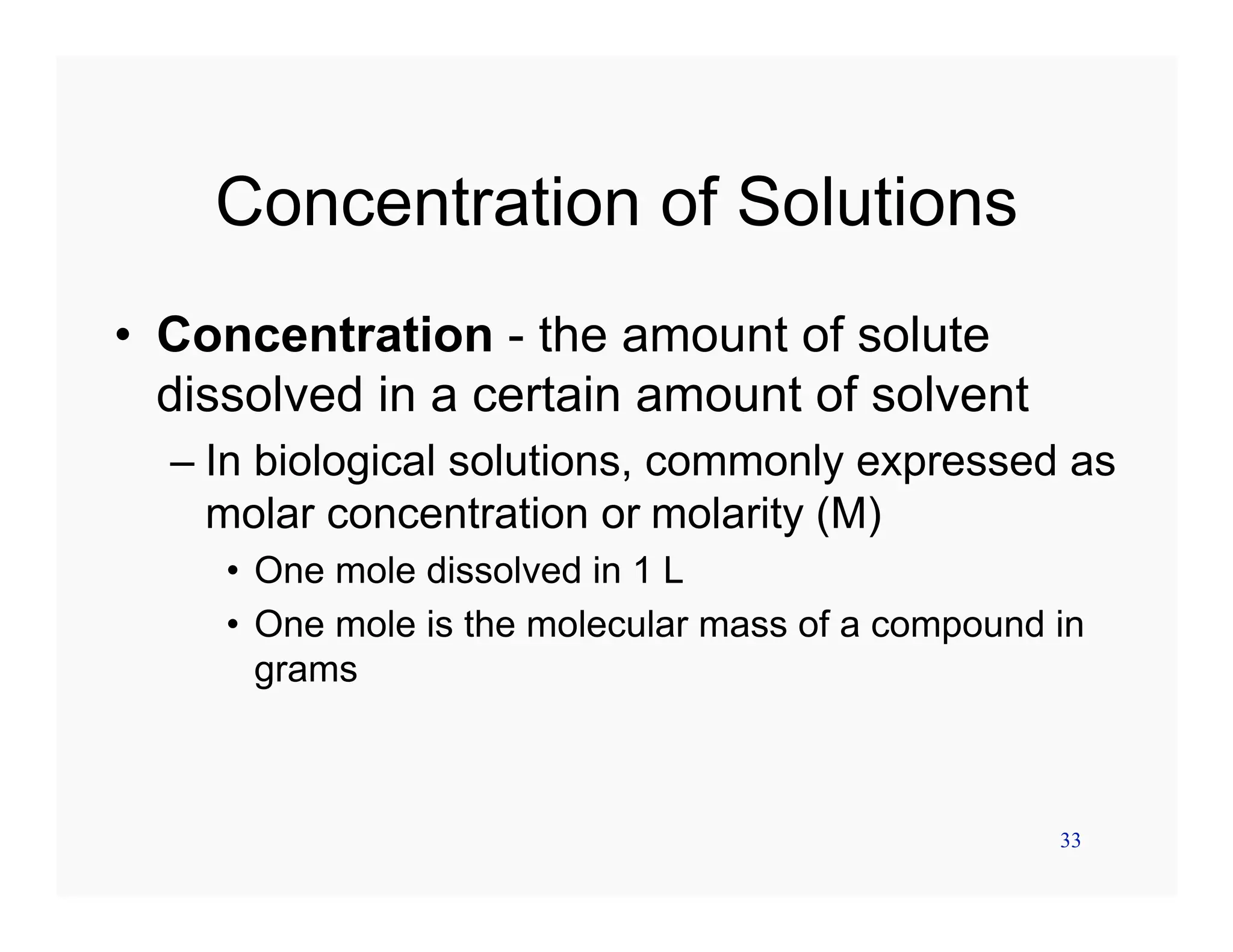 33
Concentration of Solutions
• Concentration - the amount of solute
dissolved in a certain amount of solvent
– In biological solutions, commonly expressed as
molar concentration or molarity (M)
• One mole dissolved in 1 L
• One mole is the molecular mass of a compound in
grams
 