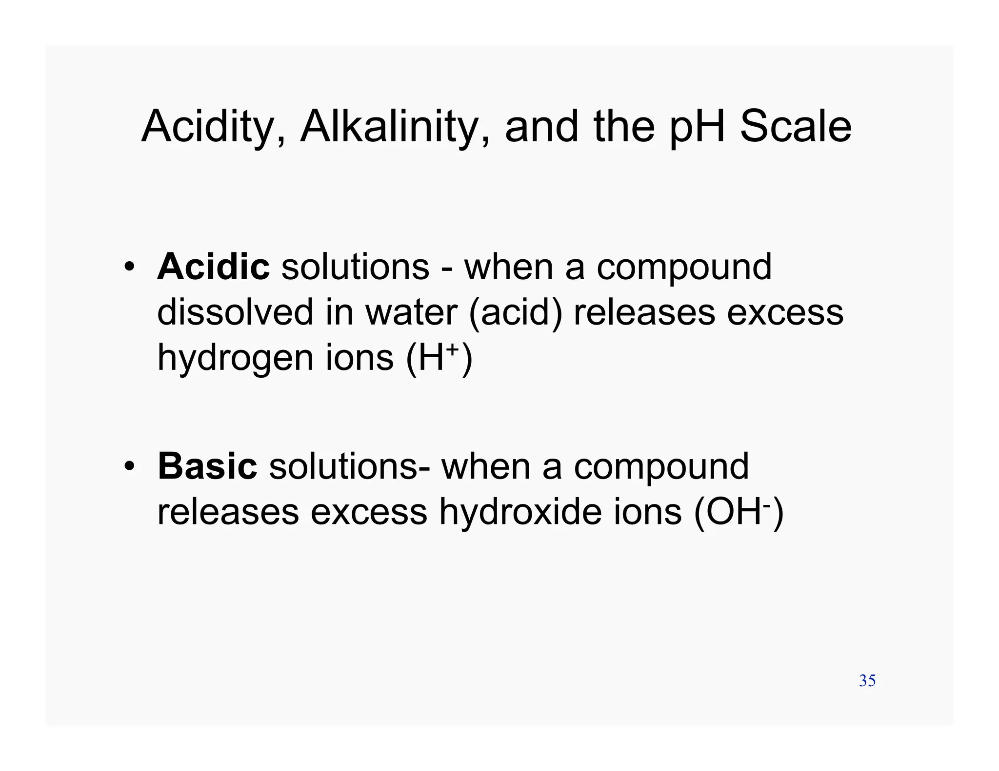 35
Acidity, Alkalinity, and the pH Scale
• Acidic solutions - when a compound
dissolved in water (acid) releases excess
hydrogen ions (H+)
• Basic solutions- when a compound
releases excess hydroxide ions (OH-)
 