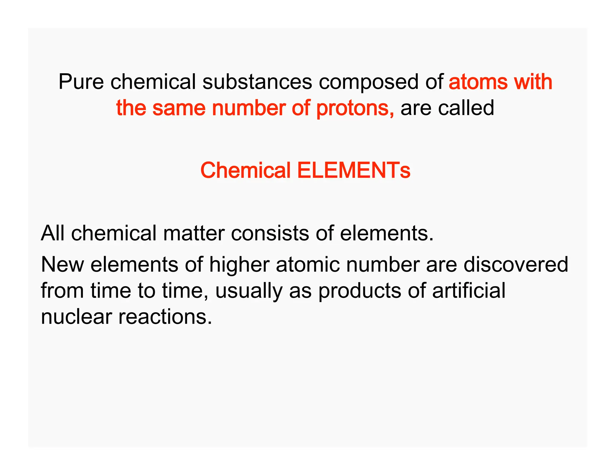Pure chemical substances composed of atoms with
the same number of protons, are called
Chemical ELEMENTs
All chemical matter consists of elements.
New elements of higher atomic number are discovered
from time to time, usually as products of artificial
nuclear reactions.
 