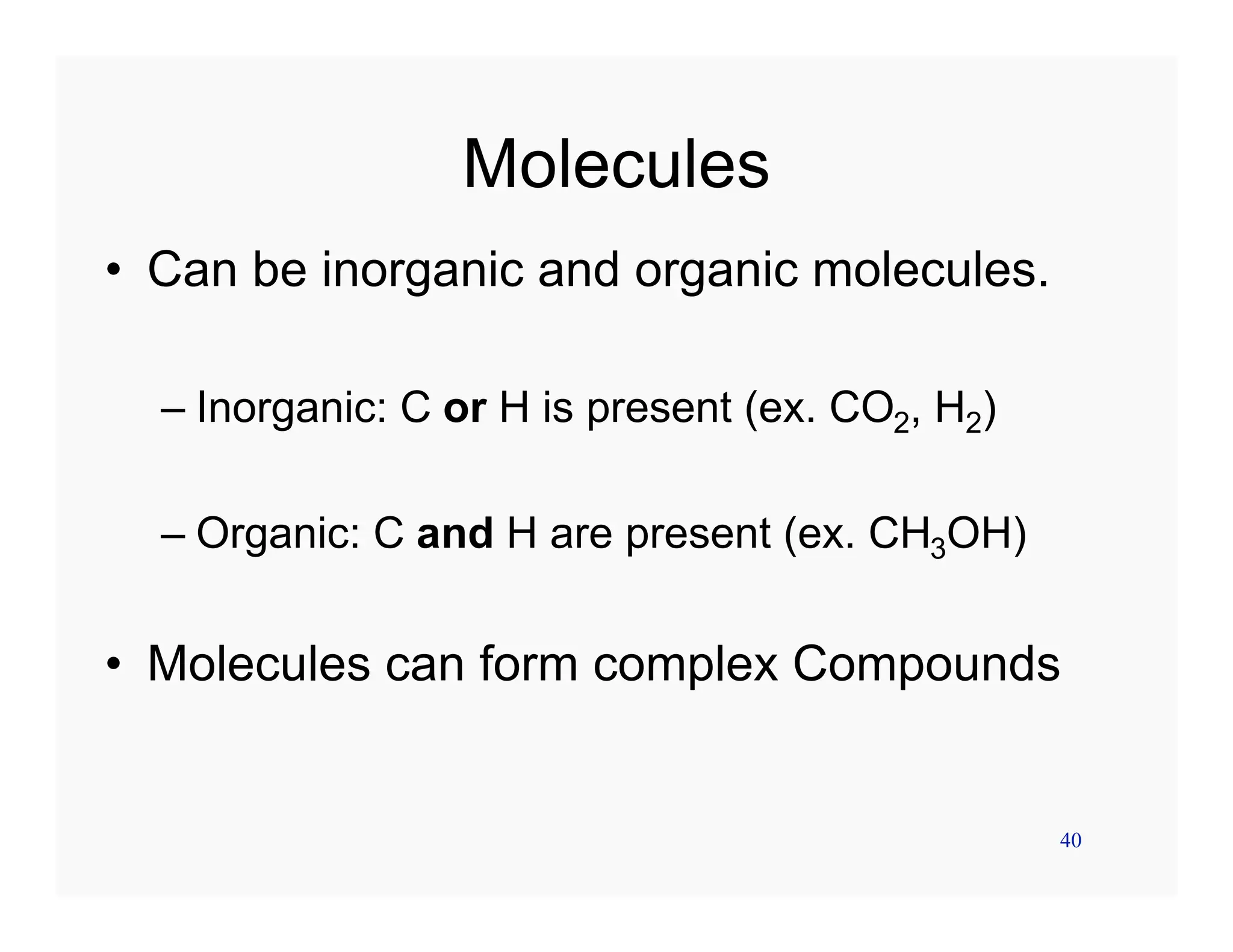 40
Molecules
• Can be inorganic and organic molecules.
– Inorganic: C or H is present (ex. CO2, H2)
– Organic: C and H are present (ex. CH3OH)
• Molecules can form complex Compounds
 