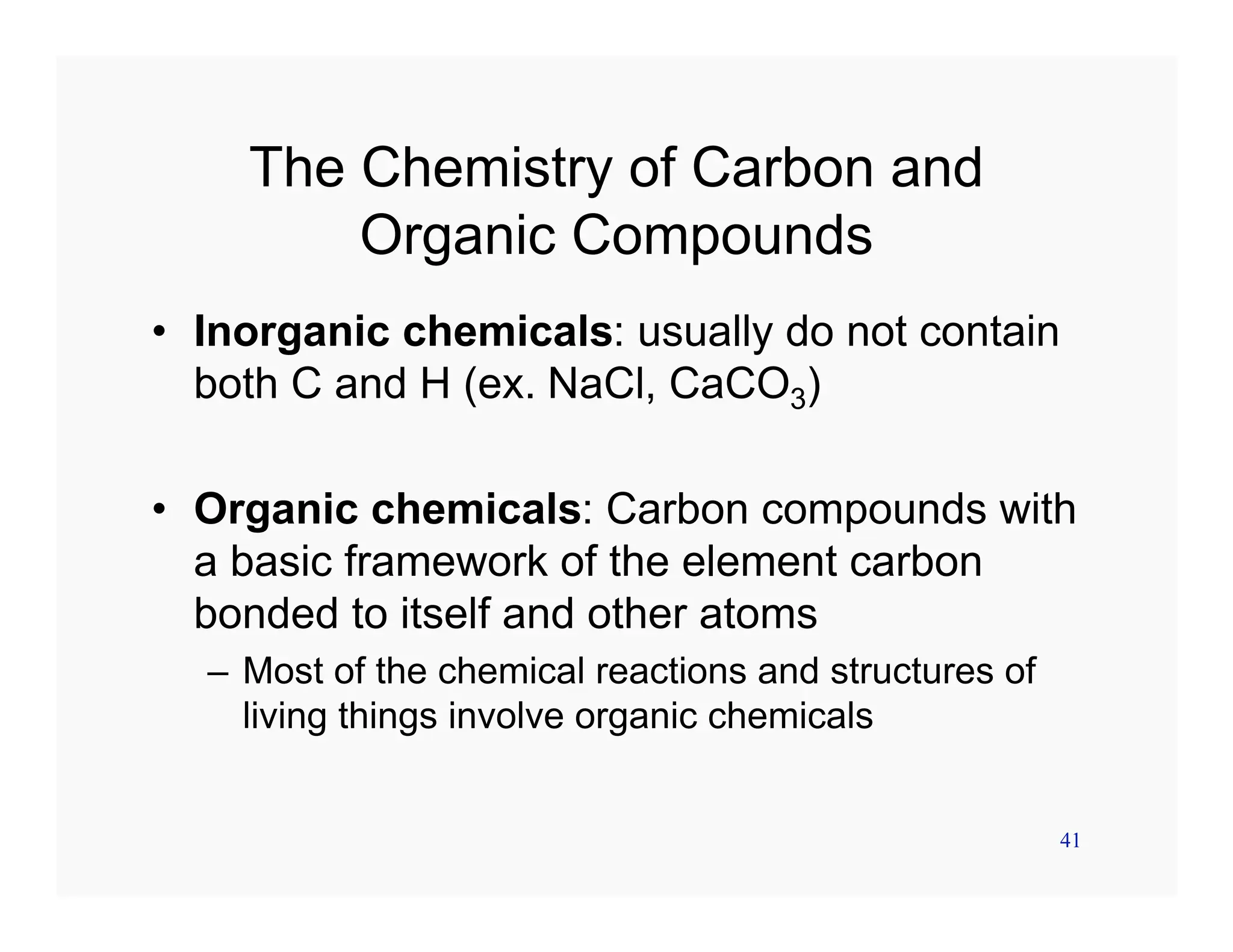 41
The Chemistry of Carbon and
Organic Compounds
• Inorganic chemicals: usually do not contain
both C and H (ex. NaCl, CaCO3)
• Organic chemicals: Carbon compounds with
a basic framework of the element carbon
bonded to itself and other atoms
– Most of the chemical reactions and structures of
living things involve organic chemicals
 