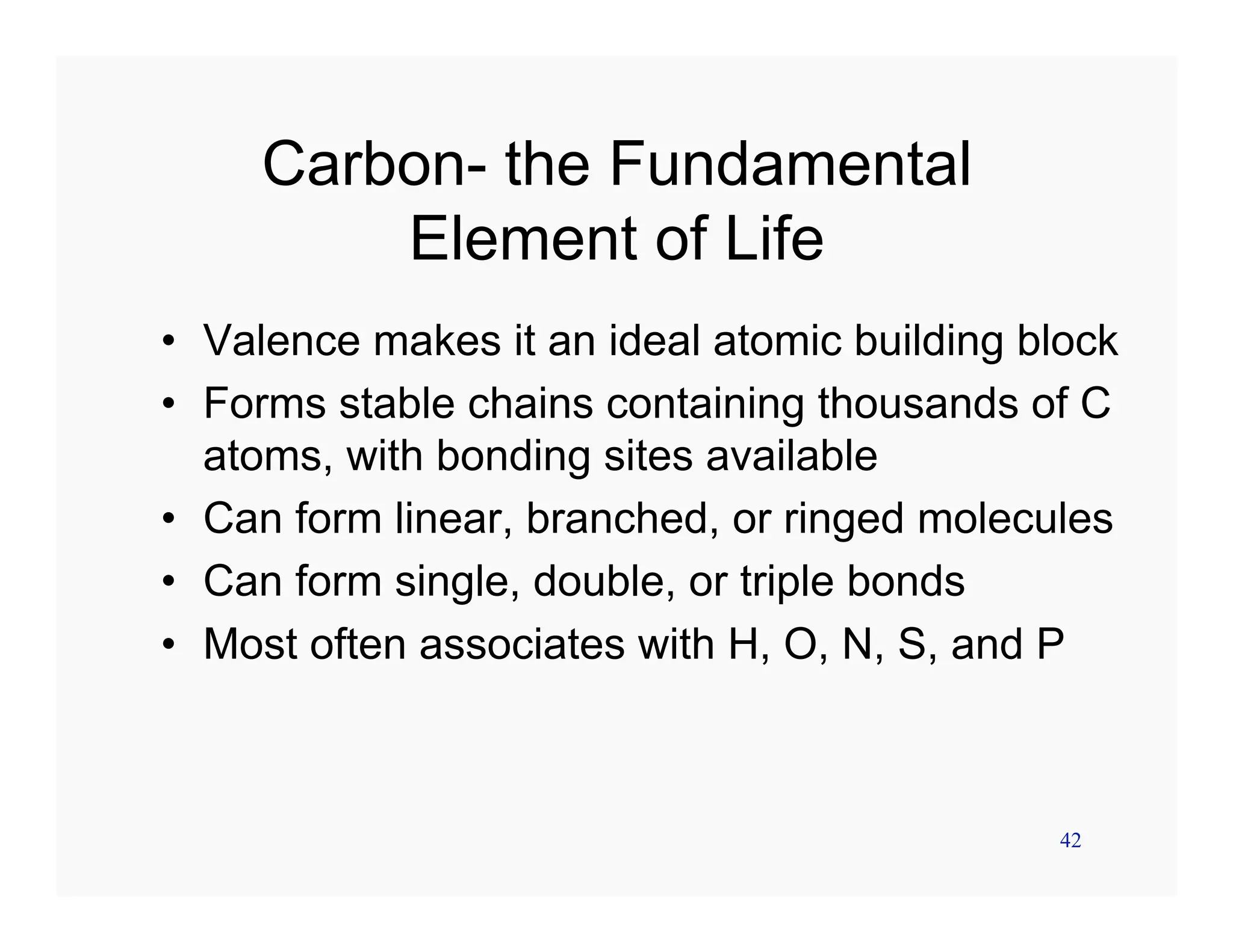 42
Carbon- the Fundamental
Element of Life
• Valence makes it an ideal atomic building block
• Forms stable chains containing thousands of C
atoms, with bonding sites available
• Can form linear, branched, or ringed molecules
• Can form single, double, or triple bonds
• Most often associates with H, O, N, S, and P
 