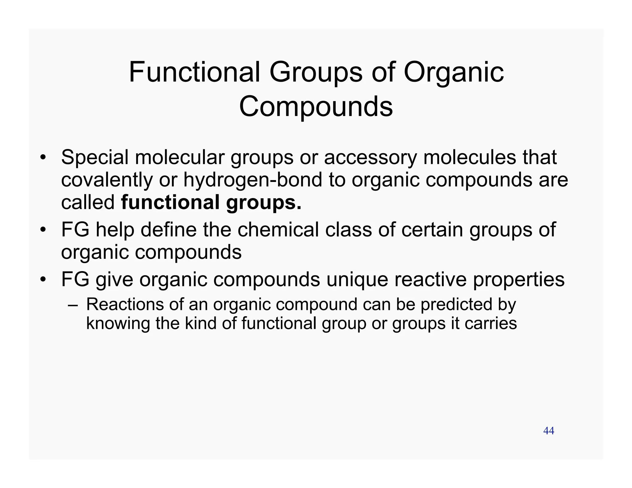 44
Functional Groups of Organic
Compounds
• Special molecular groups or accessory molecules that
covalently or hydrogen-bond to organic compounds are
called functional groups.
• FG help define the chemical class of certain groups of
organic compounds
• FG give organic compounds unique reactive properties
– Reactions of an organic compound can be predicted by
knowing the kind of functional group or groups it carries
 
